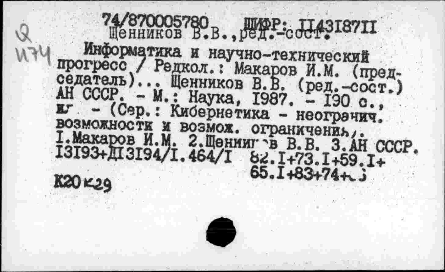 ﻿$ Янников7?? В.,	(Я#?187^
гтп^£?М5Тёка и научно-технический Н^ресс/ Релкол.: Макаров И.М. (пред-АНД0ГГР^>,'й ?е2ников (ред.-сост?) "! гл ~ М,£ 5аука* 1987. - 1Э0 с., ” 'Сер>: Кибернетика - неограчич. возможности и возмож. ограничении/.
ЬтэзЖтчА ?д5/тииЕлвтВ-в- з.ан ссср. 1319<я-Д13194/1.464/1 82.1+73.1+59.1+ кгокгэ	б5.1+аз+?4-кз